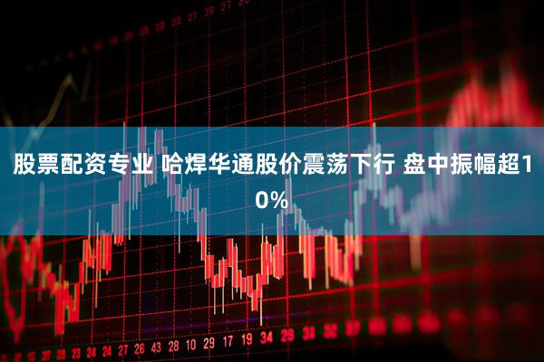 股票配资专业 哈焊华通股价震荡下行 盘中振幅超10%