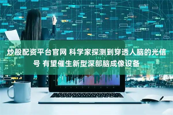 炒股配资平台官网 科学家探测到穿透人脑的光信号 有望催生新型深部脑成像设备