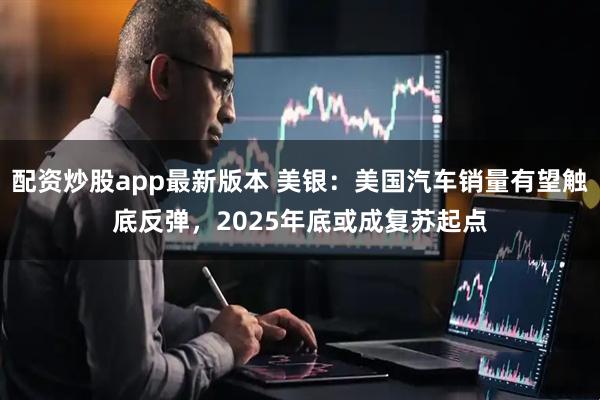 配资炒股app最新版本 美银：美国汽车销量有望触底反弹，2025年底或成复苏起点