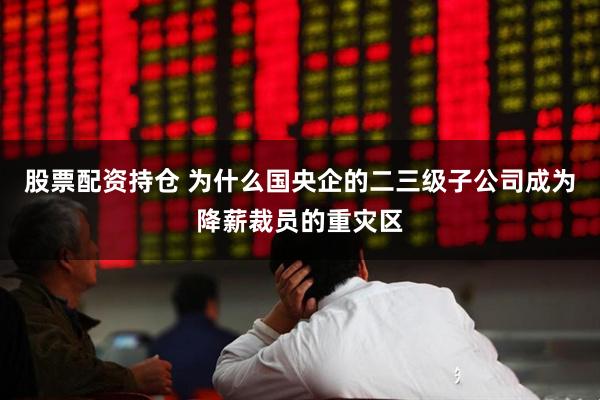 股票配资持仓 为什么国央企的二三级子公司成为降薪裁员的重灾区