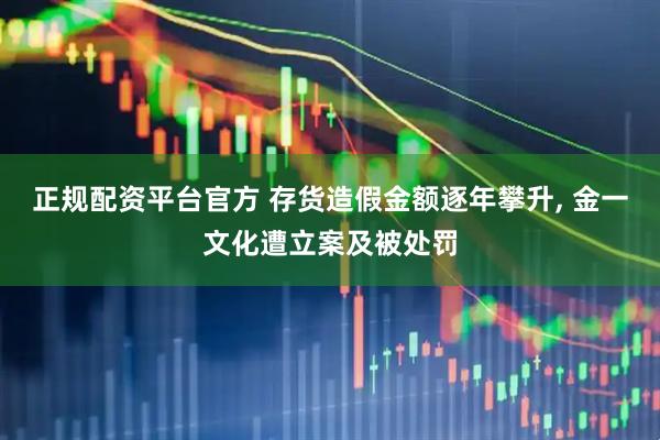 正规配资平台官方 存货造假金额逐年攀升, 金一文化遭立案及被处罚