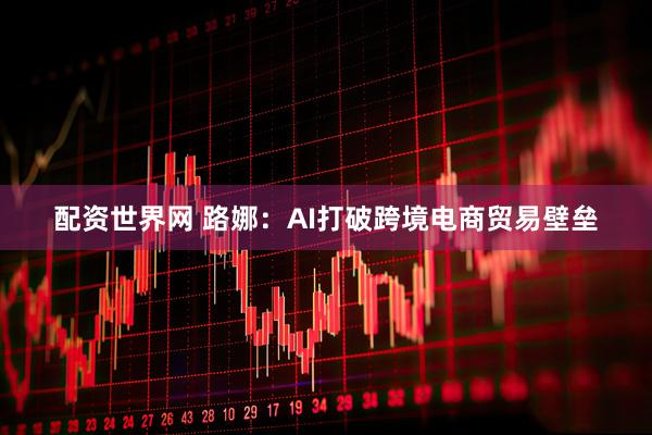 配资世界网 路娜：AI打破跨境电商贸易壁垒