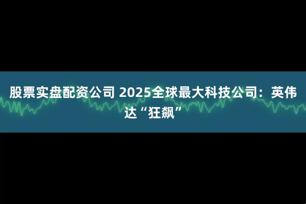 股票实盘配资公司 2025全球最大科技公司：英伟达“狂飙”