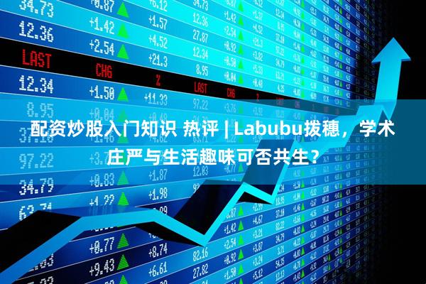 配资炒股入门知识 热评 | Labubu拨穗，学术庄严与生活趣味可否共生？
