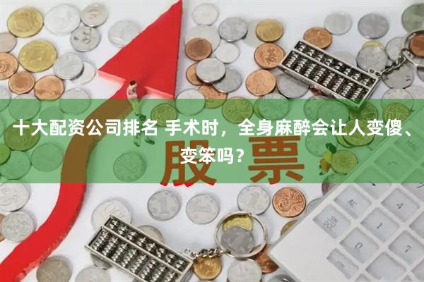 十大配资公司排名 手术时，全身麻醉会让人变傻、变笨吗？