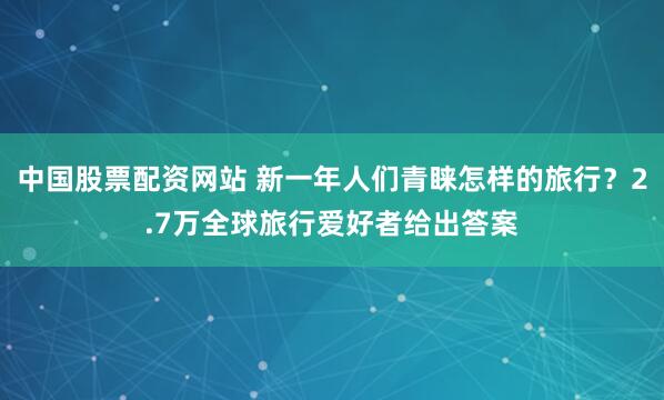 中国股票配资网站 新一年人们青睐怎样的旅行？2.7万全球旅行爱好者给出答案