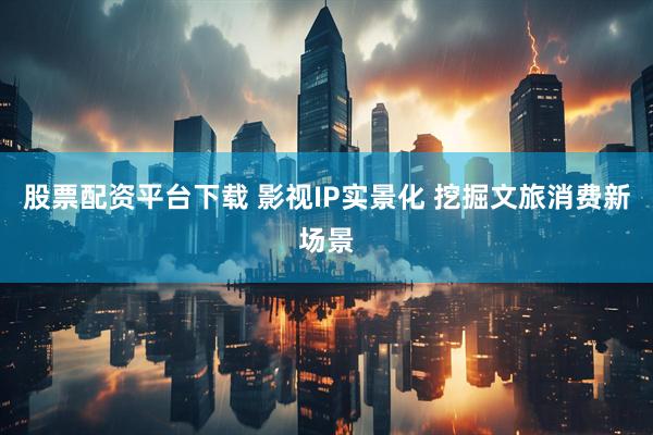 股票配资平台下载 影视IP实景化 挖掘文旅消费新场景