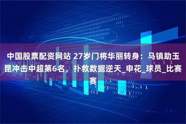 中国股票配资网站 27岁门将华丽转身：马镇助玉昆冲击中超第6名，扑救数据逆天_申花_球员_比赛