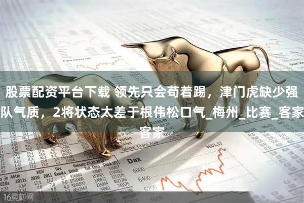 股票配资平台下载 领先只会苟着踢，津门虎缺少强队气质，2将状态太差于根伟松口气_梅州_比赛_客家