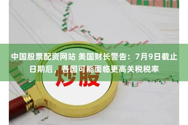 中国股票配资网站 美国财长警告：7月9日截止日期后，各国可能面临更高关税税率