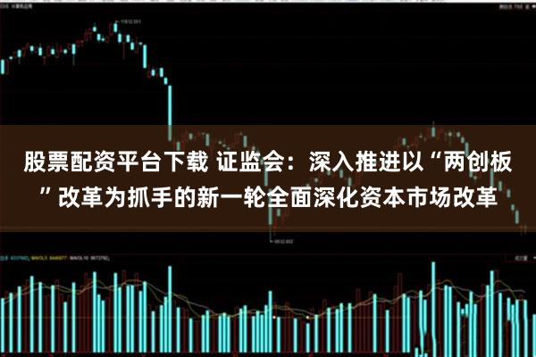 股票配资平台下载 证监会：深入推进以“两创板”改革为抓手的新一轮全面深化资本市场改革
