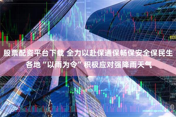 股票配资平台下载 全力以赴保通保畅保安全保民生 各地“以雨为令”积极应对强降雨天气