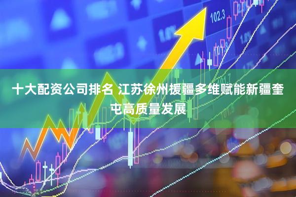 十大配资公司排名 江苏徐州援疆多维赋能新疆奎屯高质量发展