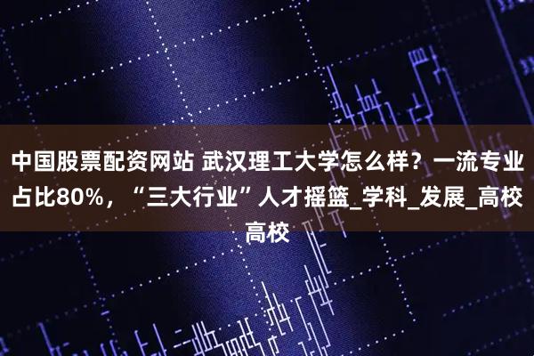 中国股票配资网站 武汉理工大学怎么样？一流专业占比80%，“三大行业”人才摇篮_学科_发展_高校