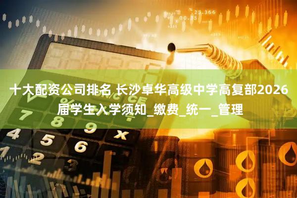 十大配资公司排名 长沙卓华高级中学高复部2026 届学生入学须知_缴费_统一_管理