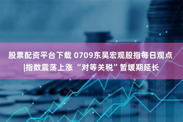 股票配资平台下载 0709东吴宏观股指每日观点 |指数震荡上涨 “对等关税”暂缓期延长