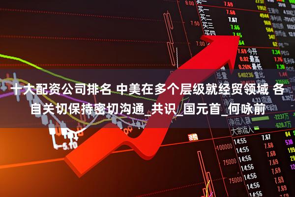 十大配资公司排名 中美在多个层级就经贸领域 各自关切保持密切沟通_共识_国元首_何咏前