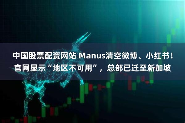 中国股票配资网站 Manus清空微博、小红书！官网显示“地区不可用”，总部已迁至新加坡