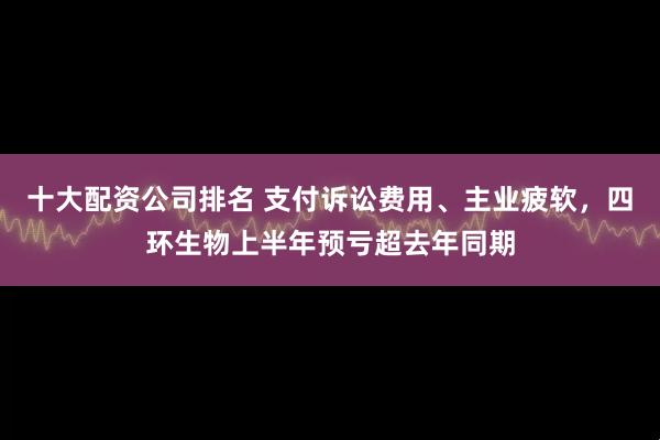 十大配资公司排名 支付诉讼费用、主业疲软，四环生物上半年预亏超去年同期