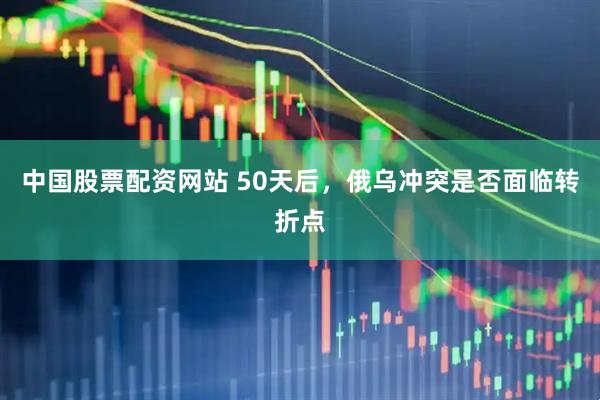 中国股票配资网站 50天后，俄乌冲突是否面临转折点