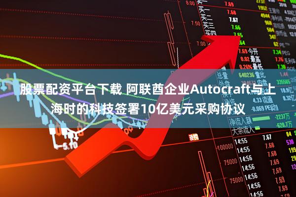 股票配资平台下载 阿联酋企业Autocraft与上海时的科技签署10亿美元采购协议