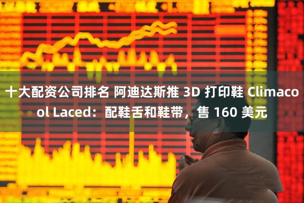 十大配资公司排名 阿迪达斯推 3D 打印鞋 Climacool Laced：配鞋舌和鞋带，售 160 美元