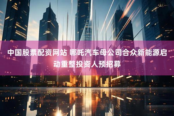 中国股票配资网站 哪吒汽车母公司合众新能源启动重整投资人预招募