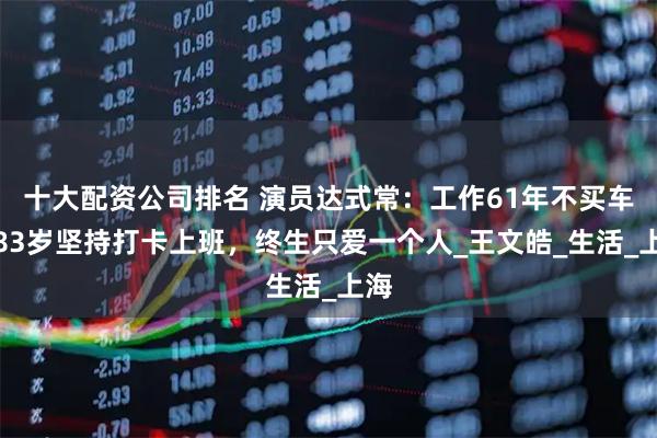 十大配资公司排名 演员达式常：工作61年不买车，83岁坚持打卡上班，终生只爱一个人_王文皓_生活_上海