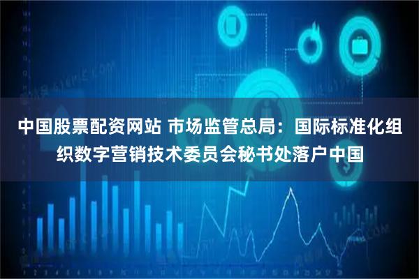 中国股票配资网站 市场监管总局：国际标准化组织数字营销技术委员会秘书处落户中国