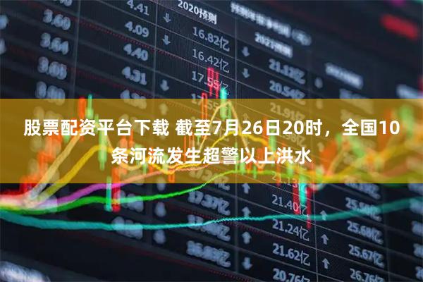 股票配资平台下载 截至7月26日20时，全国10条河流发生超警以上洪水