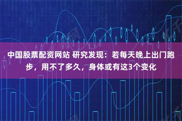 中国股票配资网站 研究发现：若每天晚上出门跑步，用不了多久，身体或有这3个变化