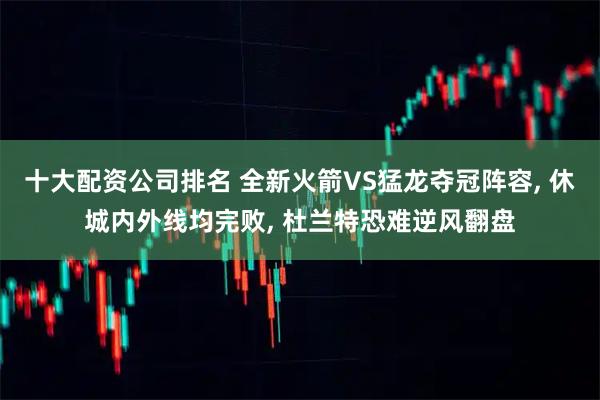 十大配资公司排名 全新火箭VS猛龙夺冠阵容, 休城内外线均完败, 杜兰特恐难逆风翻盘