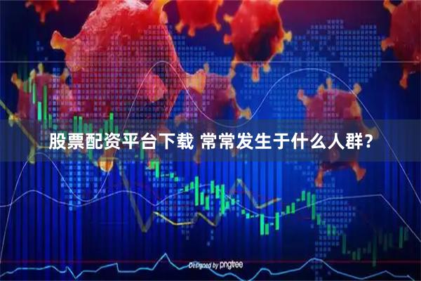 股票配资平台下载 常常发生于什么人群？