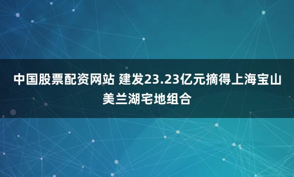 中国股票配资网站 建发23.23亿元摘得上海宝山美兰湖宅地组合
