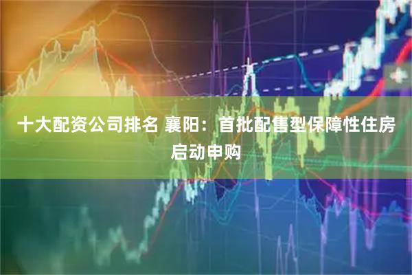 十大配资公司排名 襄阳：首批配售型保障性住房启动申购