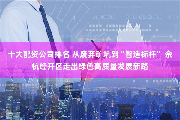 十大配资公司排名 从废弃矿坑到“智造标杆” 余杭经开区走出绿色高质量发展新路