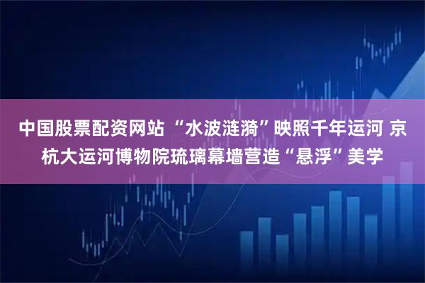 中国股票配资网站 “水波涟漪”映照千年运河 京杭大运河博物院琉璃幕墙营造“悬浮”美学