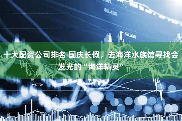 十大配资公司排名 国庆长假，去海洋水族馆寻找会发光的“海洋精灵”