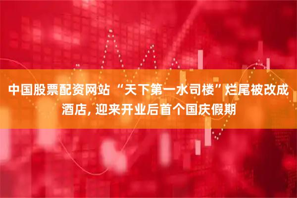 中国股票配资网站 “天下第一水司楼”烂尾被改成酒店, 迎来开业后首个国庆假期